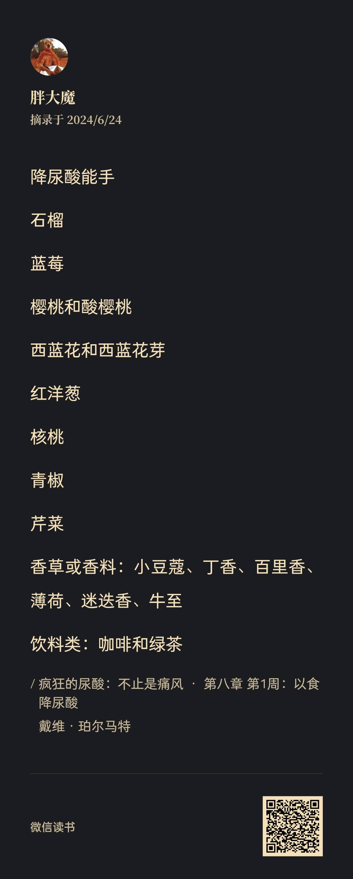 图片为《疯狂的尿酸:不止是痛风》一书第八章第1周内容摘录,作者戴维·珀尔马特。摘录于2024/6/24,作者为胖大魔。内容列出降尿酸食物,包括石榴、蓝莓、樱桃和酸樱桃、西蓝花和西蓝花芽、红洋葱、核桃、青椒、芹菜,以及香草或香料(小豆蔻、丁香、百里香、薄荷、迷迭香、牛至),还有饮料类的咖啡和绿茶。该图片与上下文介绍的痛风降尿酸相关知识相呼应。