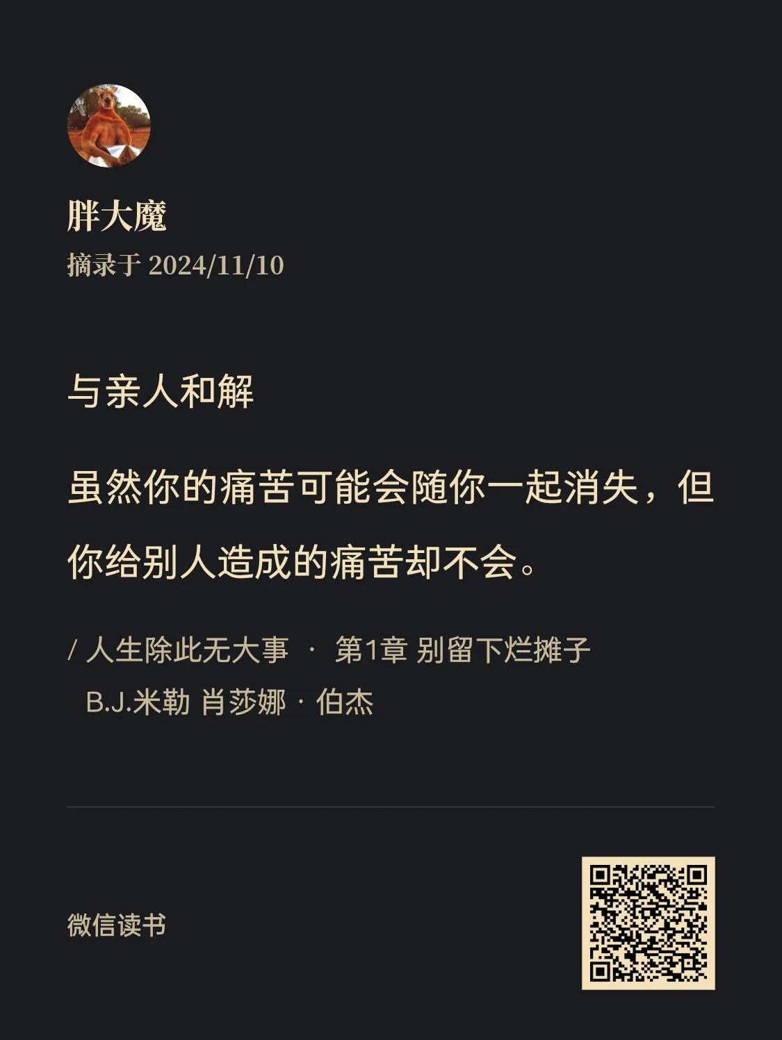 图片展示的是微信读书的摘录内容。左上角是名为“胖大魔”的用户头像,其下标注摘录于2024/11/10。中间部分文字为“与亲人和解”,下方是一段富有深意的话:“虽然你的痛苦可能会随你一起消失,但你给别人造成的痛苦却不会。”并注明出自“/人生除此无大事·第1章 别留下烂摊子”,作者是B.J.米勒、肖莎娜· 伯杰。右下角有微信读书的二维码。该图片与文档中丧亲援助等内容相关,可能意在从情感和解角度给丧亲者以启示。