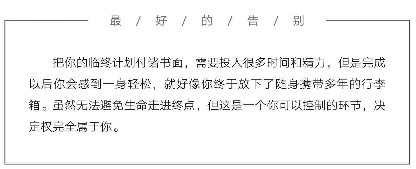 图片标题为“最/好/的/告/别”。内容提到将临终计划付诸书面虽需投入大量时间精力,但完成后会感到轻松,如同放下多年携带的行李箱。还指出尽管生命终点无法避免,但临终计划这一环节可由自己掌控,决定权完全属于自己。该图片位于文档中关于丧亲援助相关内容处,强调了临终计划在面对死亡时的自主性与积极意义,与上下文探讨的丧亲及身后事等主题相关,为人们面对生命终结提供一种思考方向。